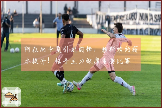 阿森纳今夏引进前锋，赖斯续约薪水提升！枪手主力缺席重要比赛