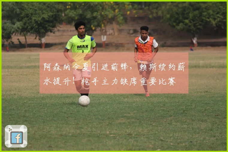 阿森纳今夏引进前锋，赖斯续约薪水提升！枪手主力缺席重要比赛