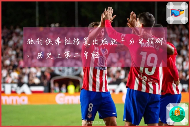 独行侠弗拉格复出成就千分里程碑，历史上第二年轻