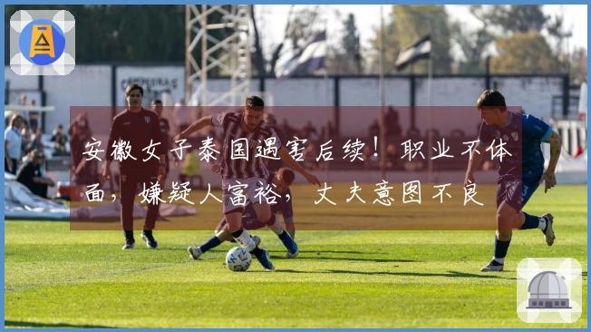 安徽女子泰国遇害后续！职业不体面，嫌疑人富裕，丈夫意图不良