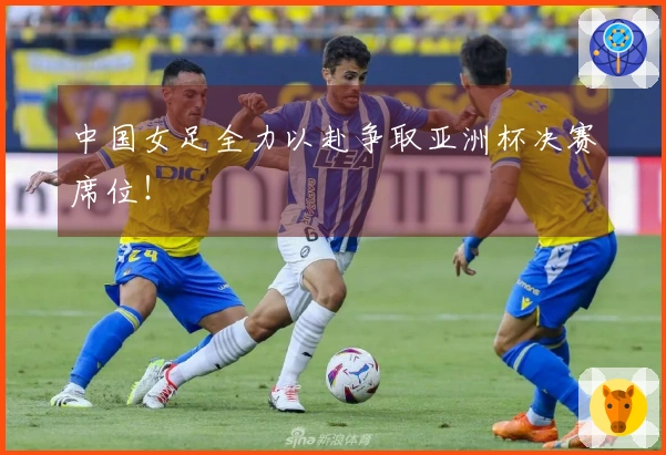 中国女足全力以赴争取亚洲杯决赛席位！