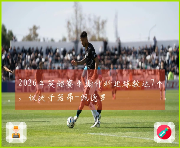 2026年英超赛季谢什科进球数达7个，仅次于若昂-佩德罗
