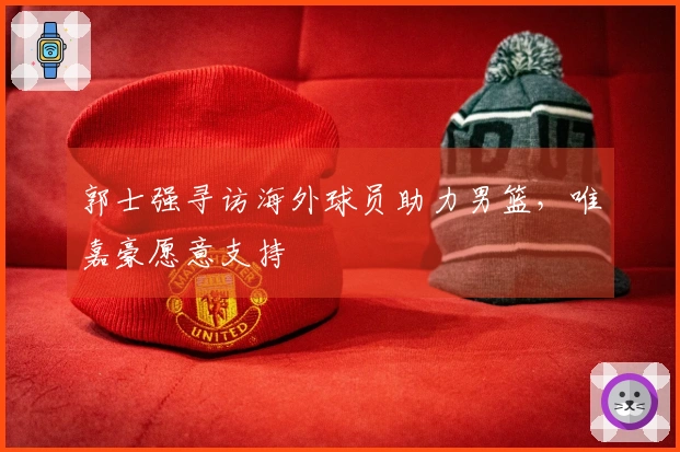 郭士强寻访海外球员助力男篮，唯嘉豪愿意支持