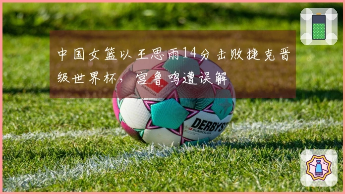 中国女篮以王思雨14分击败捷克晋级世界杯，宫鲁鸣遭误解