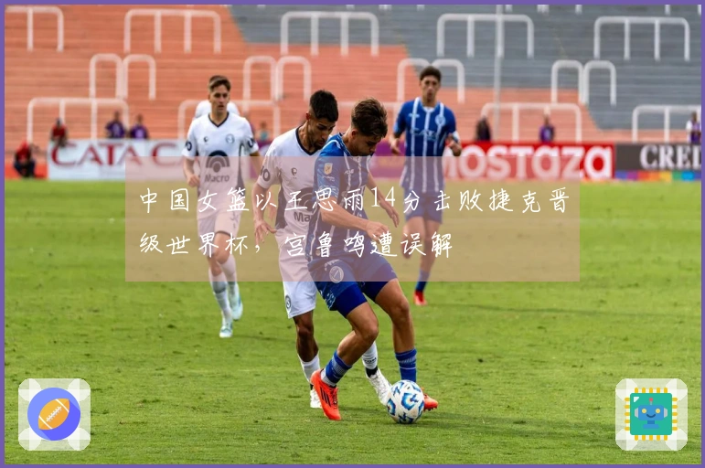中国女篮以王思雨14分击败捷克晋级世界杯，宫鲁鸣遭误解